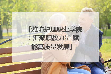 潍坊护理职业学院：汇聚职教力量 赋能高质量发展