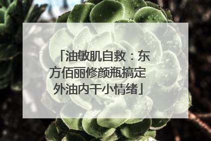 油敏肌自救：东方佰丽修颜瓶搞定外油内干小情绪