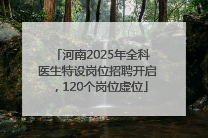 河南2025年全科医生特设岗位招聘开启，120个岗位虚位