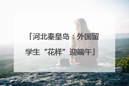 河北秦皇岛：外国留学生“花样”迎端午