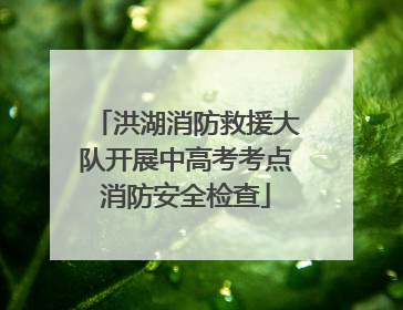 洪湖消防救援大队开展中高考考点消防安全检查