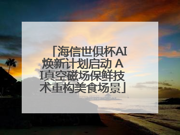 海信世俱杯AI焕新计划启动 AI真空磁场保鲜技术重构美食场景
