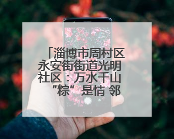 淄博市周村区永安街街道光明社区：万水千山“粽”是情 邻里欢聚迎端午