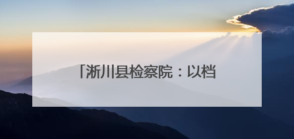 淅川县检察院：以档案之力 铸法治之基