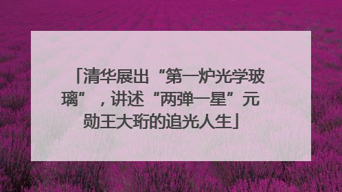 清华展出“第一炉光学玻璃”，讲述“两弹一星”元勋王大珩的追光人生