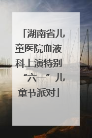 湖南省儿童医院血液科上演特别“六一”儿童节派对