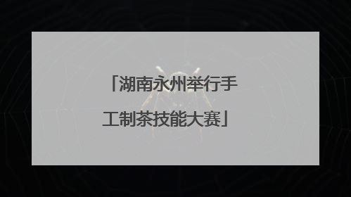 湖南永州举行手工制茶技能大赛
