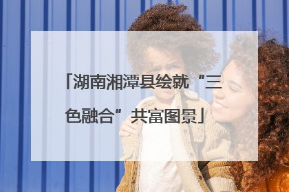 湖南湘潭县绘就“三色融合”共富图景
