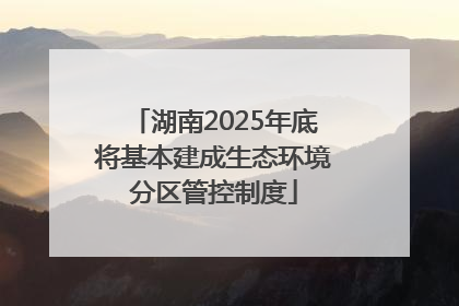 湖南2025年底将基本建成生态环境分区管控制度