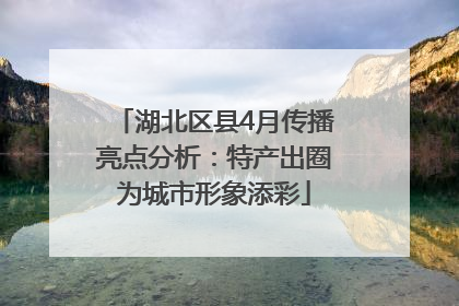湖北区县4月传播亮点分析：特产出圈为城市形象添彩