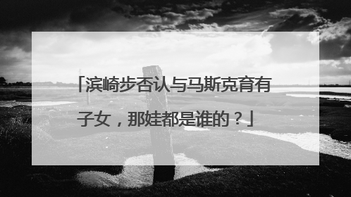 滨崎步否认与马斯克育有子女，那娃都是谁的？