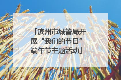 滨州市城管局开展“我们的节日”端午节主题活动
