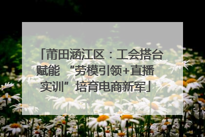 莆田涵江区：工会搭台赋能 “劳模引领+直播实训”培育电商新军