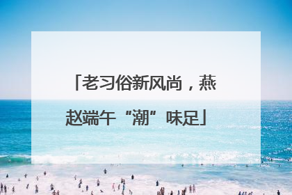 老习俗新风尚，燕赵端午“潮”味足
