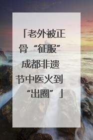 老外被正骨“征服” 成都非遗节中医火到“出圈”