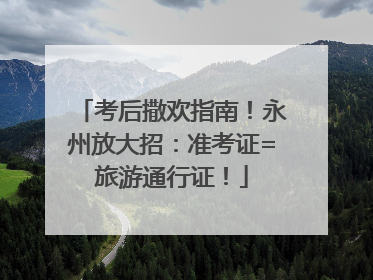 考后撒欢指南！永州放大招：准考证=旅游通行证！