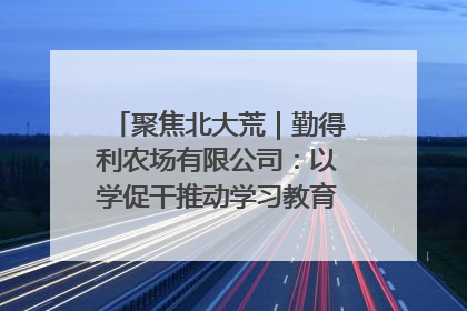 聚焦北大荒｜勤得利农场有限公司：以学促干推动学习教育“升温提速”