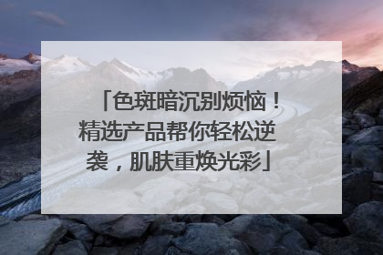 色斑暗沉别烦恼！精选产品帮你轻松逆袭，肌肤重焕光彩