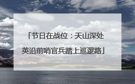 节日在战位：天山深处 英沿前哨官兵踏上巡逻路