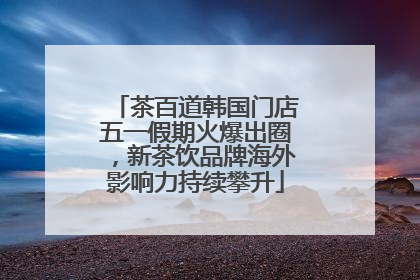 茶百道韩国门店五一假期火爆出圈，新茶饮品牌海外影响力持续攀升