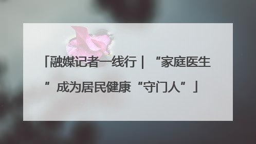 融媒记者一线行｜“家庭医生”成为居民健康“守门人”