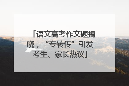 语文高考作文题揭晓，“专转传”引发考生、家长热议
