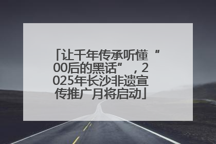 让千年传承听懂“00后的黑话”，2025年长沙非遗宣传推广月将启动