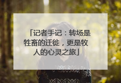 记者手记：转场是牲畜的迁徙，更是牧人的心灵之旅