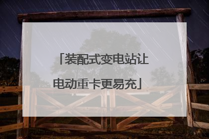 装配式变电站让电动重卡更易充
