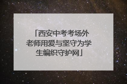西安中考考场外 老师用爱与坚守为学生编织守护网