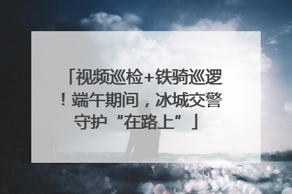 视频巡检+铁骑巡逻！端午期间，冰城交警守护“在路上”