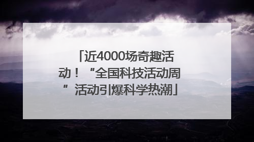近4000场奇趣活动！“全国科技活动周”活动引爆科学热潮