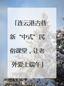 连云港古巷新“中式”民俗课堂，让老外爱上端午