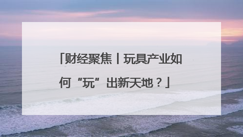 财经聚焦丨玩具产业如何“玩”出新天地？