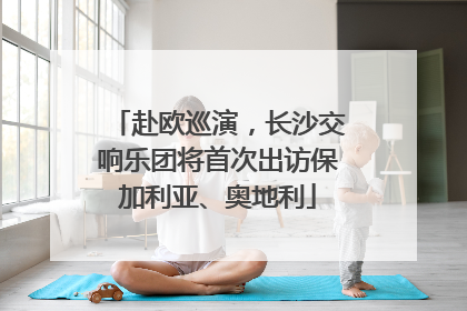 赴欧巡演，长沙交响乐团将首次出访保加利亚、奥地利