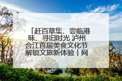 赶百草集、尝临港味、寻旧时光 泸州合江首届美食文化节解锁文旅新体验丨网络中国节·端午