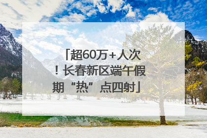超60万+人次！长春新区端午假期“热”点四射
