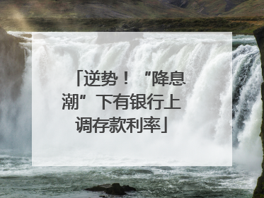 逆势！“降息潮”下有银行上调存款利率