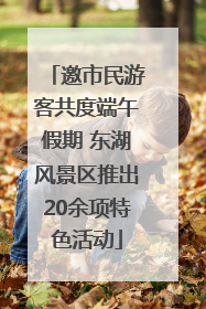 邀市民游客共度端午假期 东湖风景区推出20余项特色活动