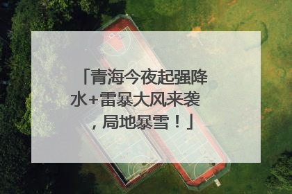 青海今夜起强降水+雷暴大风来袭，局地暴雪！