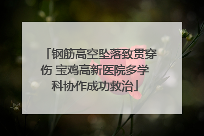 钢筋高空坠落致贯穿伤 宝鸡高新医院多学科协作成功救治
