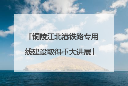 铜陵江北港铁路专用线建设取得重大进展