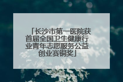 长沙市第一医院获首届全国卫生健康行业青年志愿服务公益创业赛铜奖