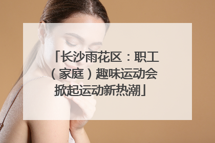 长沙雨花区：职工（家庭）趣味运动会掀起运动新热潮