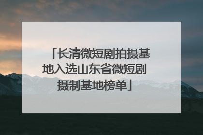 长清微短剧拍摄基地入选山东省微短剧摄制基地榜单