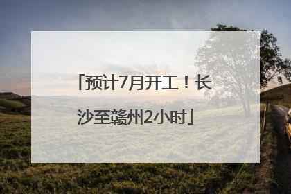 预计7月开工！长沙至赣州2小时