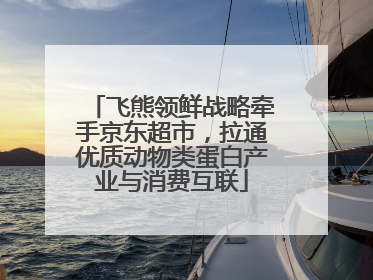 飞熊领鲜战略牵手京东超市，拉通优质动物类蛋白产业与消费互联