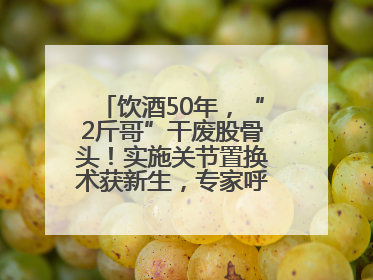 饮酒50年，“2斤哥”干废股骨头！实施关节置换术获新生，专家呼吁“饮酒需适量，守护骨骼健康”