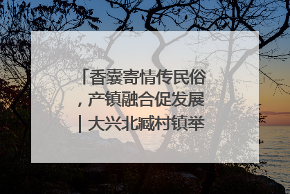 香囊寄情传民俗，产镇融合促发展｜大兴北臧村镇举办端午主题活动