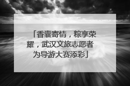 香囊寄情，粽享荣耀，武汉文旅志愿者为导游大赛添彩